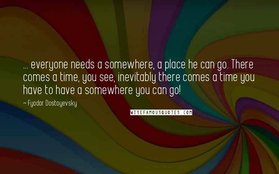 Fyodor Dostoyevsky Quotes: ... everyone needs a somewhere, a place he can go. There comes a time, you see, inevitably there comes a time you have to have a somewhere you can go!