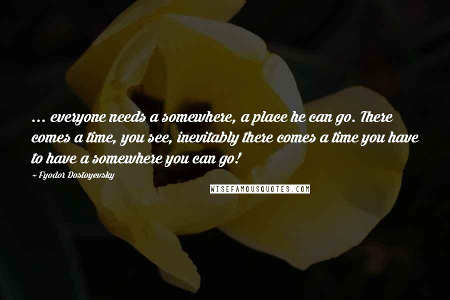 Fyodor Dostoyevsky Quotes: ... everyone needs a somewhere, a place he can go. There comes a time, you see, inevitably there comes a time you have to have a somewhere you can go!