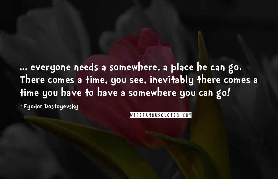 Fyodor Dostoyevsky Quotes: ... everyone needs a somewhere, a place he can go. There comes a time, you see, inevitably there comes a time you have to have a somewhere you can go!