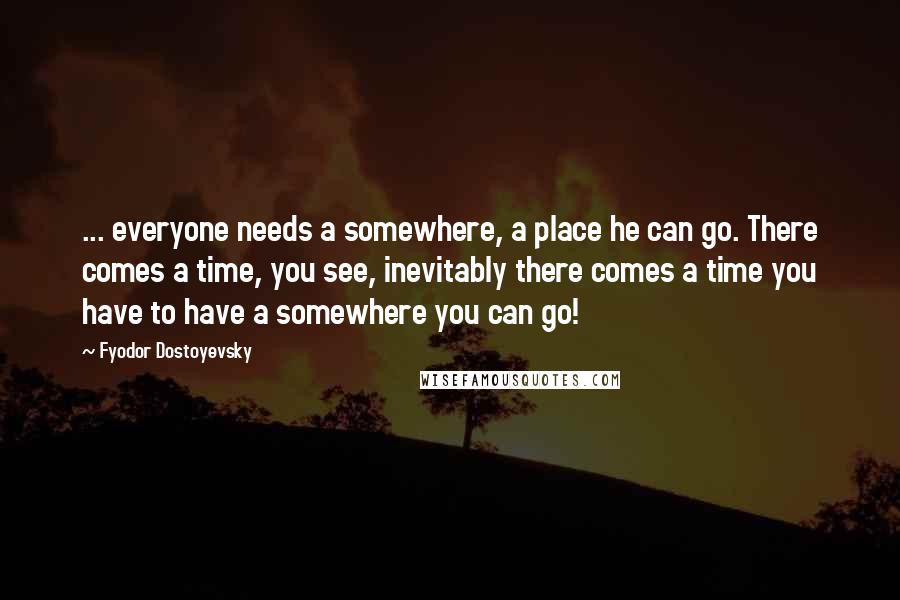 Fyodor Dostoyevsky Quotes: ... everyone needs a somewhere, a place he can go. There comes a time, you see, inevitably there comes a time you have to have a somewhere you can go!