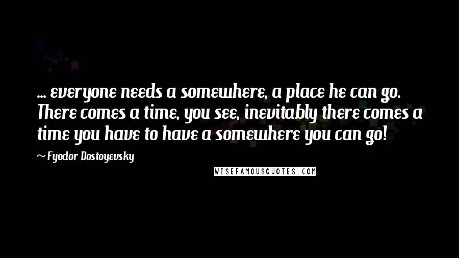 Fyodor Dostoyevsky Quotes: ... everyone needs a somewhere, a place he can go. There comes a time, you see, inevitably there comes a time you have to have a somewhere you can go!