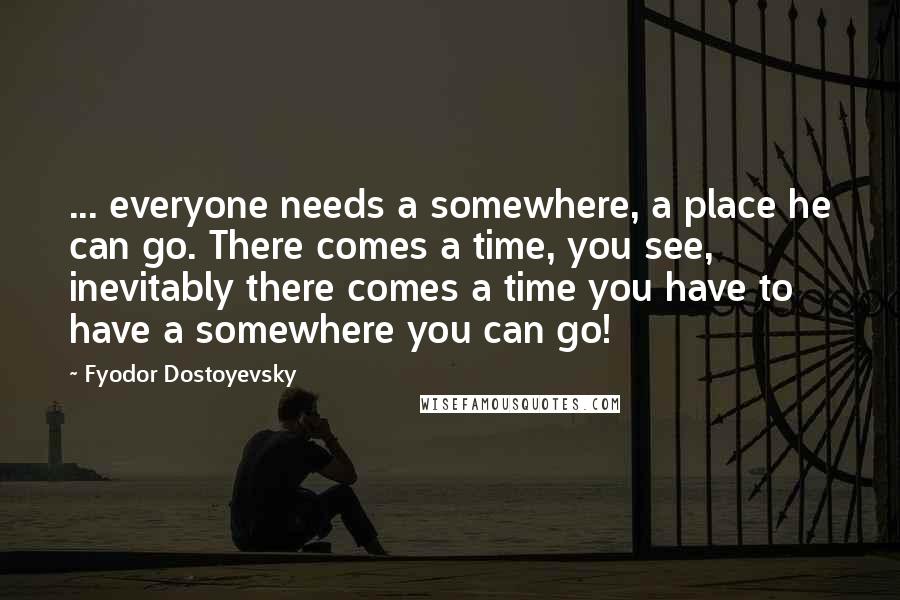 Fyodor Dostoyevsky Quotes: ... everyone needs a somewhere, a place he can go. There comes a time, you see, inevitably there comes a time you have to have a somewhere you can go!