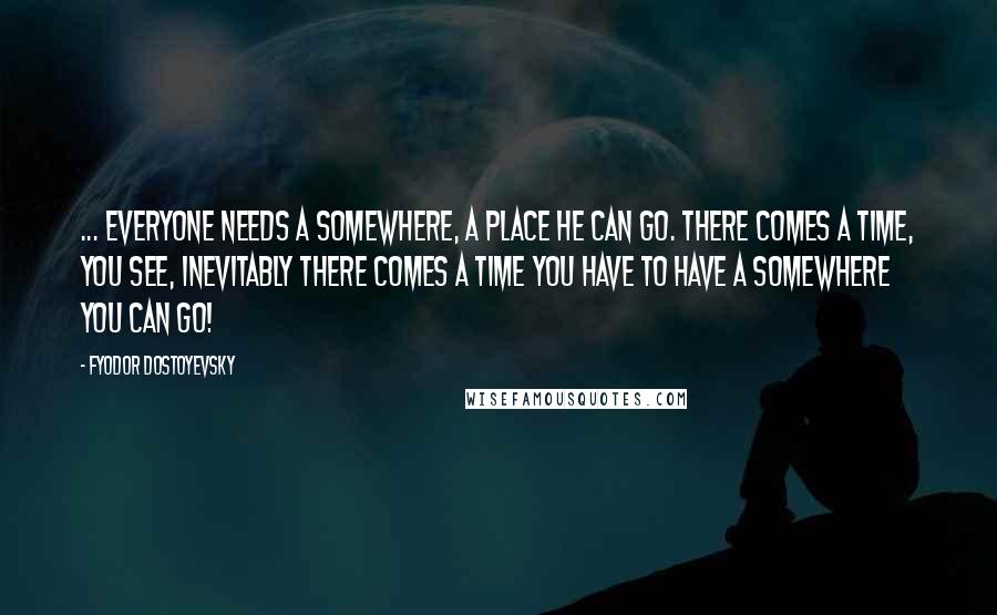 Fyodor Dostoyevsky Quotes: ... everyone needs a somewhere, a place he can go. There comes a time, you see, inevitably there comes a time you have to have a somewhere you can go!