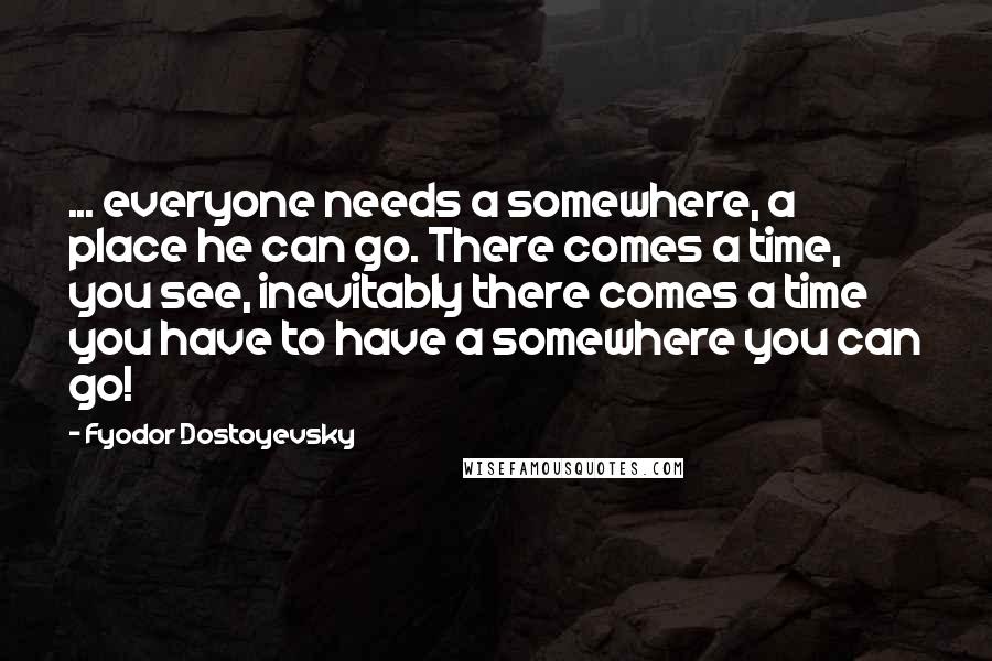 Fyodor Dostoyevsky Quotes: ... everyone needs a somewhere, a place he can go. There comes a time, you see, inevitably there comes a time you have to have a somewhere you can go!