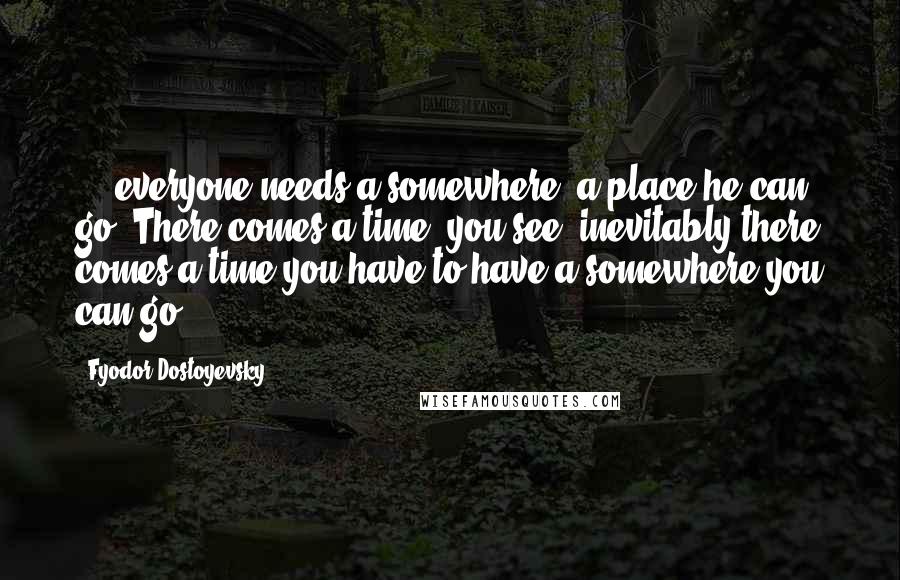 Fyodor Dostoyevsky Quotes: ... everyone needs a somewhere, a place he can go. There comes a time, you see, inevitably there comes a time you have to have a somewhere you can go!