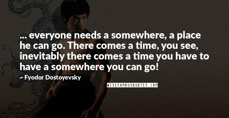 Fyodor Dostoyevsky Quotes: ... everyone needs a somewhere, a place he can go. There comes a time, you see, inevitably there comes a time you have to have a somewhere you can go!