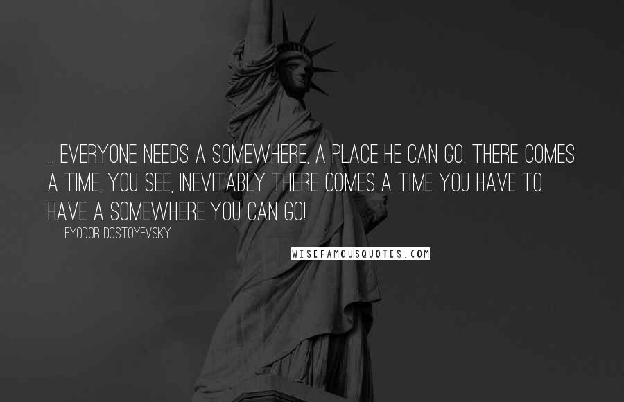 Fyodor Dostoyevsky Quotes: ... everyone needs a somewhere, a place he can go. There comes a time, you see, inevitably there comes a time you have to have a somewhere you can go!