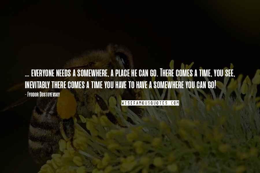 Fyodor Dostoyevsky Quotes: ... everyone needs a somewhere, a place he can go. There comes a time, you see, inevitably there comes a time you have to have a somewhere you can go!