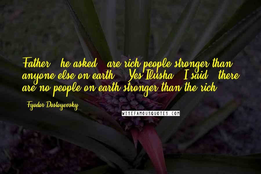 Fyodor Dostoyevsky Quotes: Father,' he asked, 'are rich people stronger than anyone else on earth?' 'Yes Ilusha,' I said, 'there are no people on earth stronger than the rich.