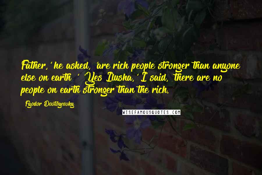 Fyodor Dostoyevsky Quotes: Father,' he asked, 'are rich people stronger than anyone else on earth?' 'Yes Ilusha,' I said, 'there are no people on earth stronger than the rich.