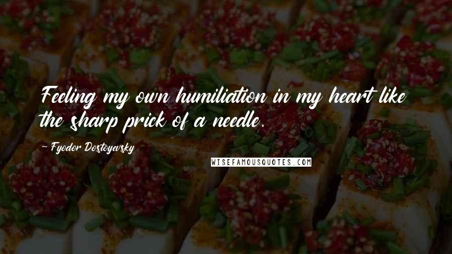 Fyodor Dostoyevsky Quotes: Feeling my own humiliation in my heart like the sharp prick of a needle.