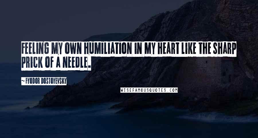 Fyodor Dostoyevsky Quotes: Feeling my own humiliation in my heart like the sharp prick of a needle.