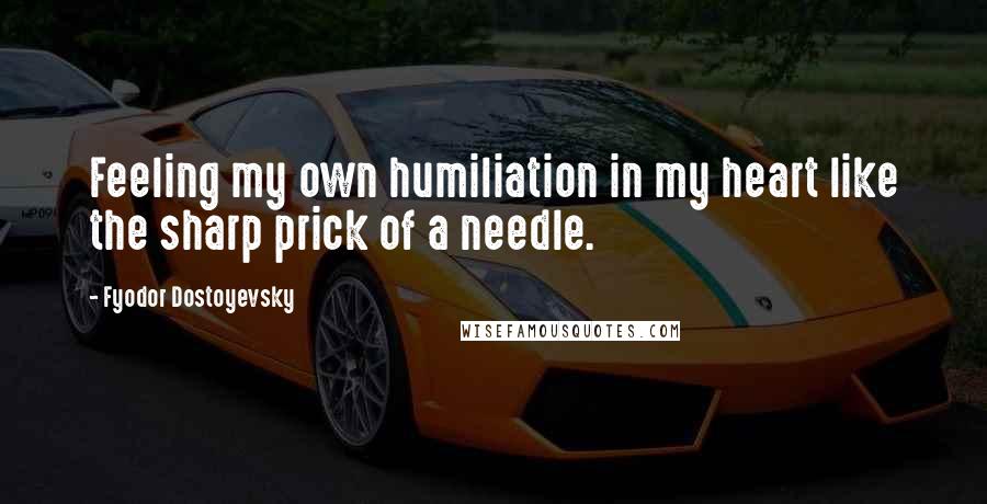 Fyodor Dostoyevsky Quotes: Feeling my own humiliation in my heart like the sharp prick of a needle.