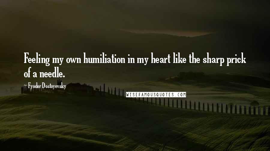 Fyodor Dostoyevsky Quotes: Feeling my own humiliation in my heart like the sharp prick of a needle.