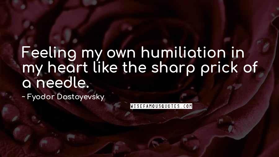 Fyodor Dostoyevsky Quotes: Feeling my own humiliation in my heart like the sharp prick of a needle.