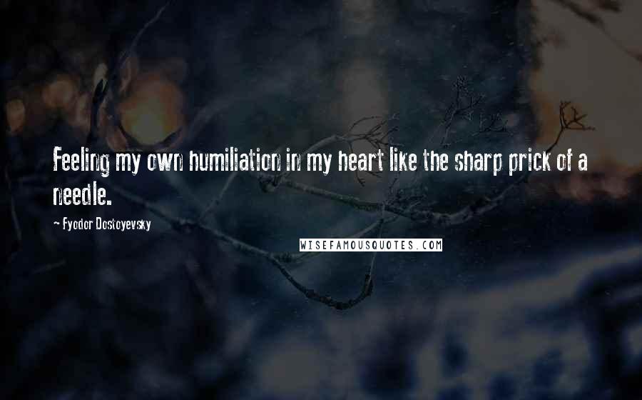 Fyodor Dostoyevsky Quotes: Feeling my own humiliation in my heart like the sharp prick of a needle.