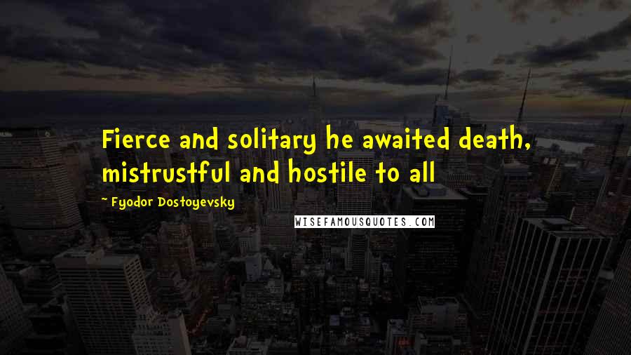 Fyodor Dostoyevsky Quotes: Fierce and solitary he awaited death, mistrustful and hostile to all