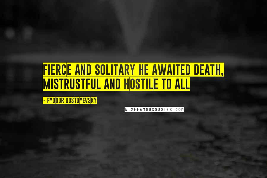 Fyodor Dostoyevsky Quotes: Fierce and solitary he awaited death, mistrustful and hostile to all