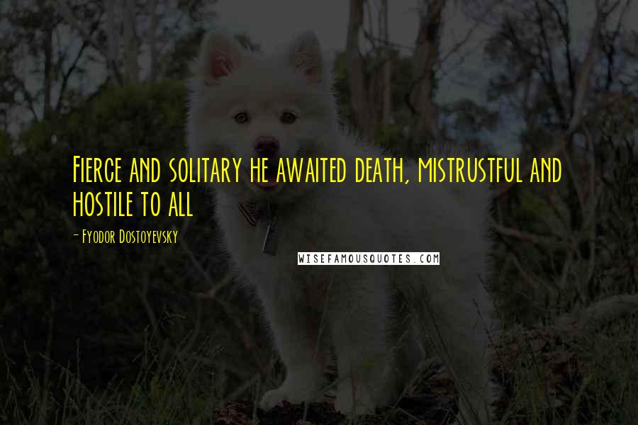 Fyodor Dostoyevsky Quotes: Fierce and solitary he awaited death, mistrustful and hostile to all