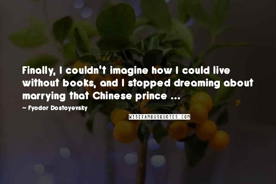 Fyodor Dostoyevsky Quotes: Finally, I couldn't imagine how I could live without books, and I stopped dreaming about marrying that Chinese prince ...