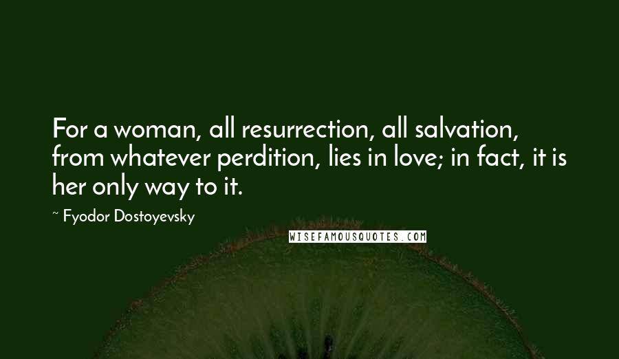 Fyodor Dostoyevsky Quotes: For a woman, all resurrection, all salvation, from whatever perdition, lies in love; in fact, it is her only way to it.