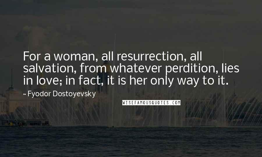 Fyodor Dostoyevsky Quotes: For a woman, all resurrection, all salvation, from whatever perdition, lies in love; in fact, it is her only way to it.