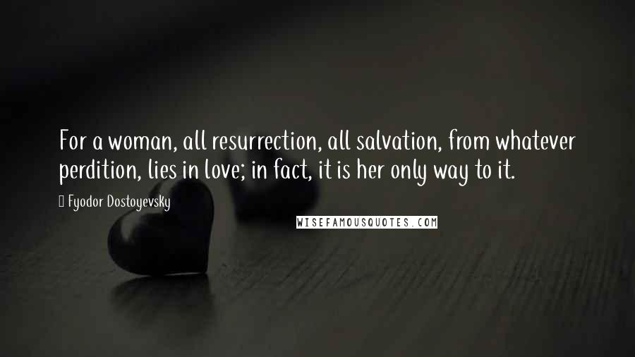 Fyodor Dostoyevsky Quotes: For a woman, all resurrection, all salvation, from whatever perdition, lies in love; in fact, it is her only way to it.