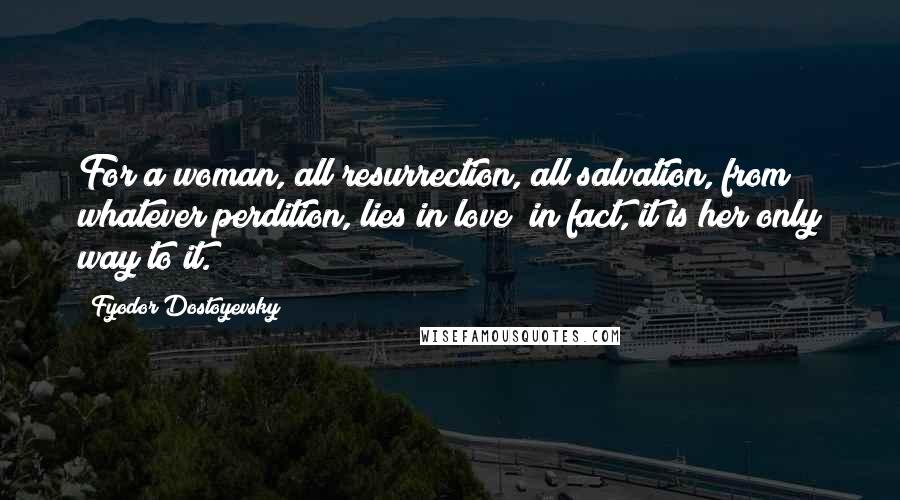 Fyodor Dostoyevsky Quotes: For a woman, all resurrection, all salvation, from whatever perdition, lies in love; in fact, it is her only way to it.