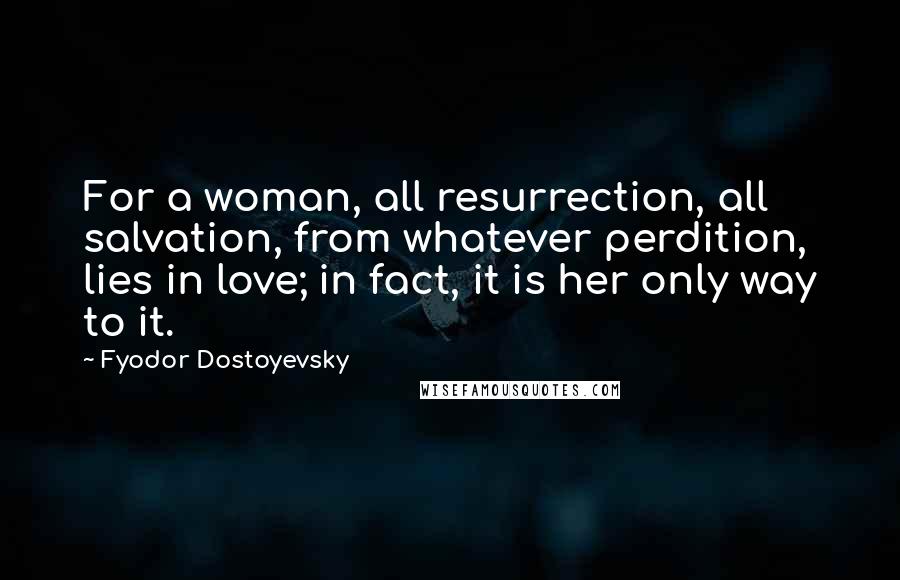 Fyodor Dostoyevsky Quotes: For a woman, all resurrection, all salvation, from whatever perdition, lies in love; in fact, it is her only way to it.