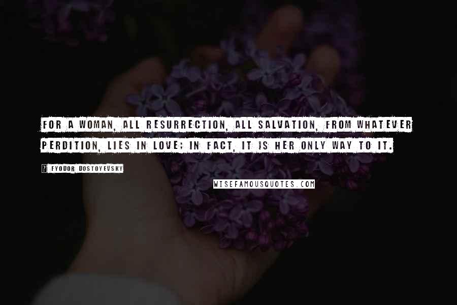 Fyodor Dostoyevsky Quotes: For a woman, all resurrection, all salvation, from whatever perdition, lies in love; in fact, it is her only way to it.