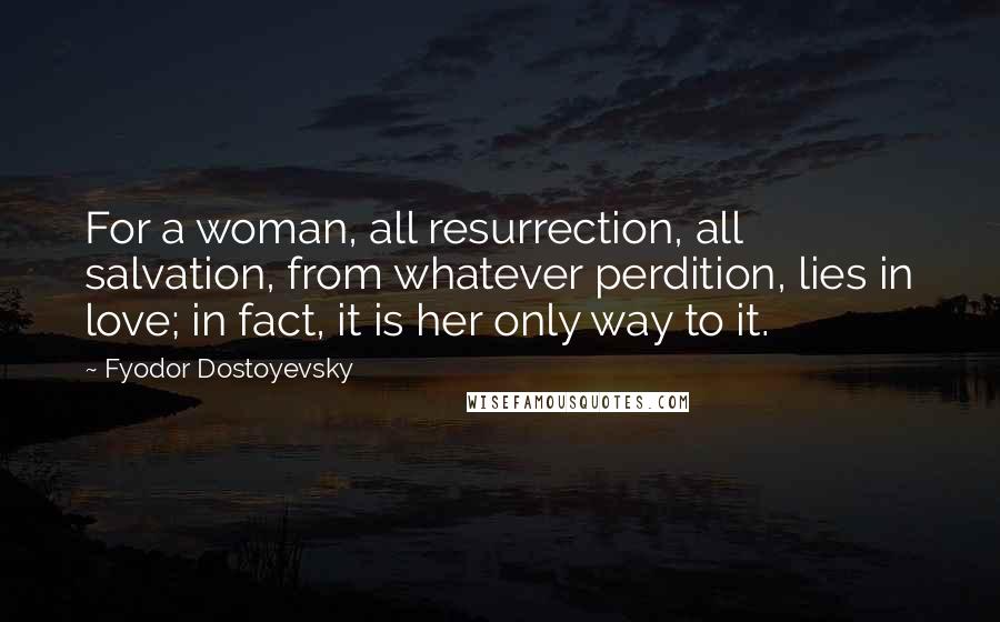 Fyodor Dostoyevsky Quotes: For a woman, all resurrection, all salvation, from whatever perdition, lies in love; in fact, it is her only way to it.
