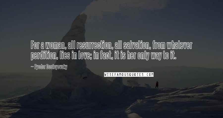 Fyodor Dostoyevsky Quotes: For a woman, all resurrection, all salvation, from whatever perdition, lies in love; in fact, it is her only way to it.