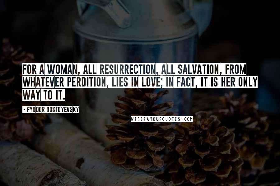 Fyodor Dostoyevsky Quotes: For a woman, all resurrection, all salvation, from whatever perdition, lies in love; in fact, it is her only way to it.