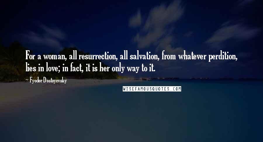 Fyodor Dostoyevsky Quotes: For a woman, all resurrection, all salvation, from whatever perdition, lies in love; in fact, it is her only way to it.