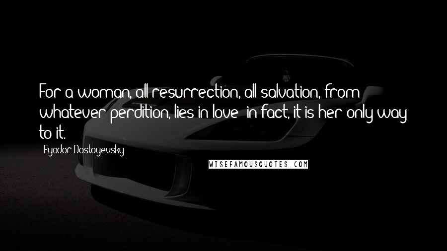 Fyodor Dostoyevsky Quotes: For a woman, all resurrection, all salvation, from whatever perdition, lies in love; in fact, it is her only way to it.