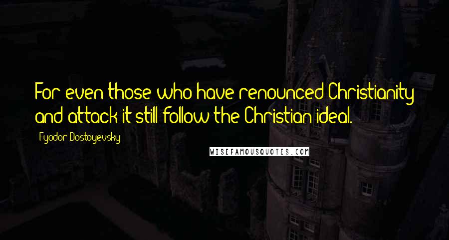 Fyodor Dostoyevsky Quotes: For even those who have renounced Christianity and attack it still follow the Christian ideal.