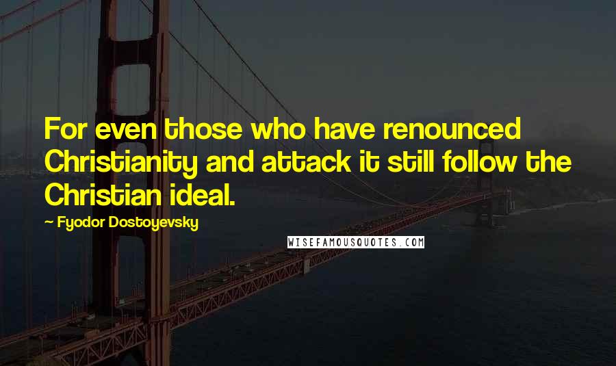 Fyodor Dostoyevsky Quotes: For even those who have renounced Christianity and attack it still follow the Christian ideal.