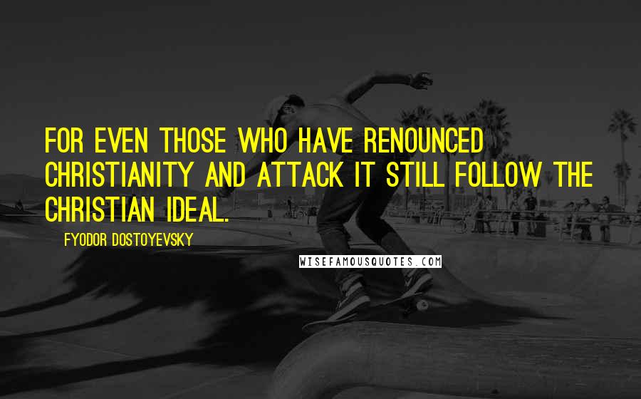 Fyodor Dostoyevsky Quotes: For even those who have renounced Christianity and attack it still follow the Christian ideal.