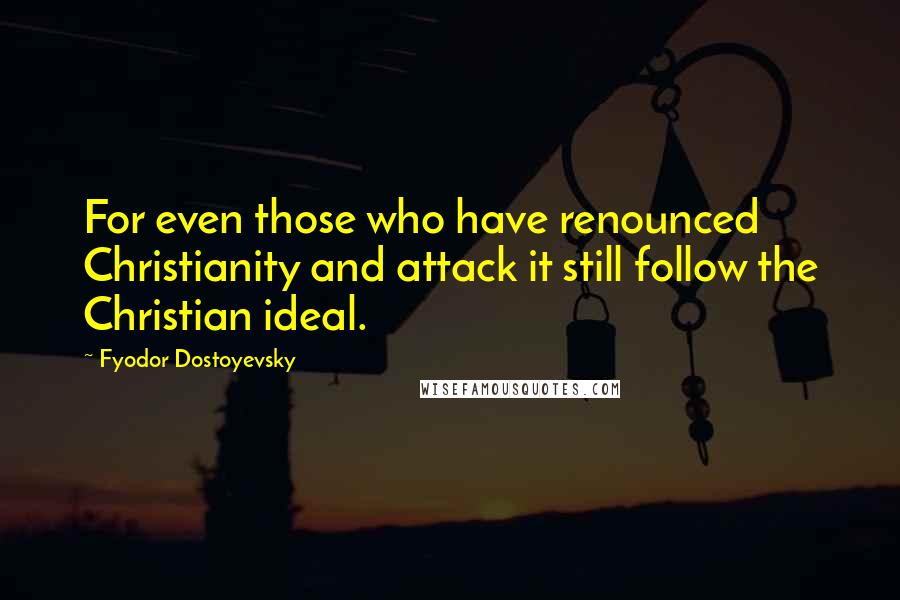 Fyodor Dostoyevsky Quotes: For even those who have renounced Christianity and attack it still follow the Christian ideal.