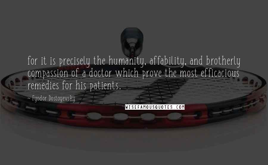 Fyodor Dostoyevsky Quotes: for it is precisely the humanity, affability, and brotherly compassion of a doctor which prove the most efficacious remedies for his patients.