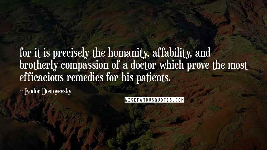 Fyodor Dostoyevsky Quotes: for it is precisely the humanity, affability, and brotherly compassion of a doctor which prove the most efficacious remedies for his patients.