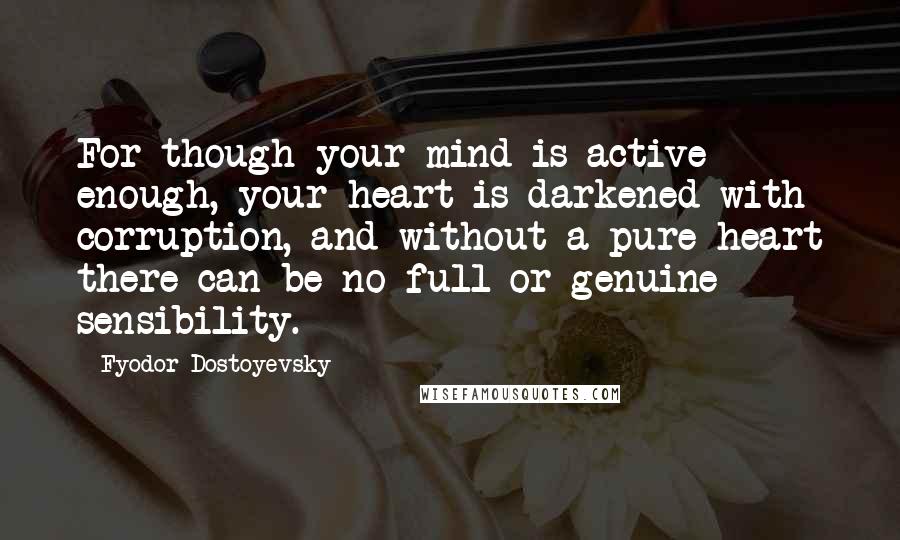 Fyodor Dostoyevsky Quotes: For though your mind is active enough, your heart is darkened with corruption, and without a pure heart there can be no full or genuine sensibility.