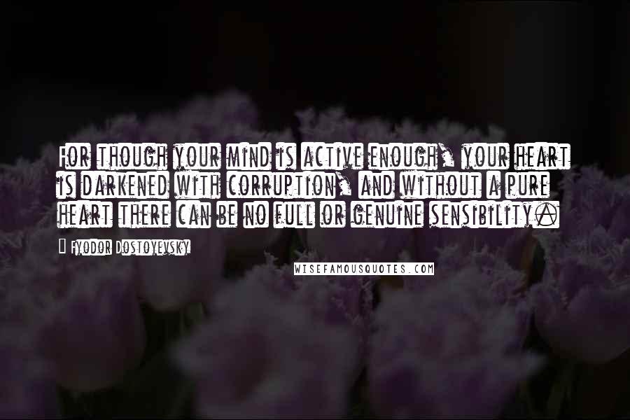 Fyodor Dostoyevsky Quotes: For though your mind is active enough, your heart is darkened with corruption, and without a pure heart there can be no full or genuine sensibility.