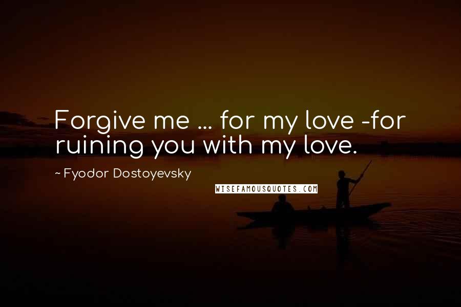 Fyodor Dostoyevsky Quotes: Forgive me ... for my love -for ruining you with my love.