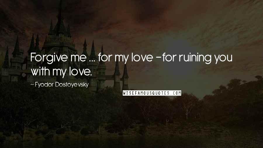 Fyodor Dostoyevsky Quotes: Forgive me ... for my love -for ruining you with my love.