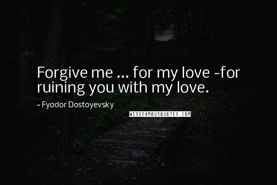 Fyodor Dostoyevsky Quotes: Forgive me ... for my love -for ruining you with my love.