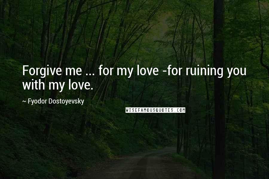 Fyodor Dostoyevsky Quotes: Forgive me ... for my love -for ruining you with my love.