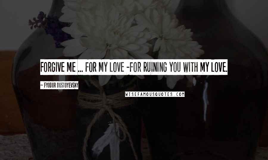 Fyodor Dostoyevsky Quotes: Forgive me ... for my love -for ruining you with my love.