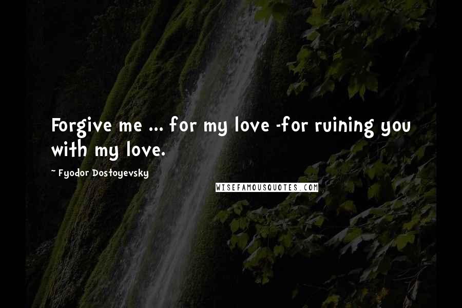 Fyodor Dostoyevsky Quotes: Forgive me ... for my love -for ruining you with my love.