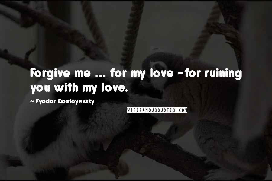 Fyodor Dostoyevsky Quotes: Forgive me ... for my love -for ruining you with my love.